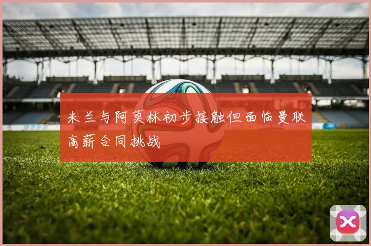 米兰与阿莫林初步接触但面临曼联高薪合同挑战