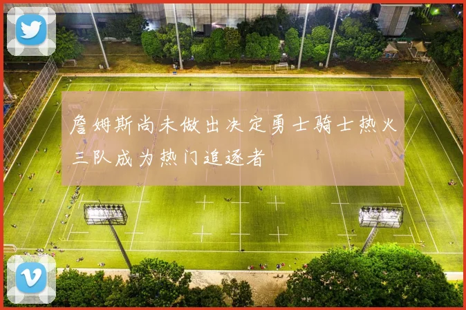 詹姆斯尚未做出决定勇士骑士热火三队成为热门追逐者