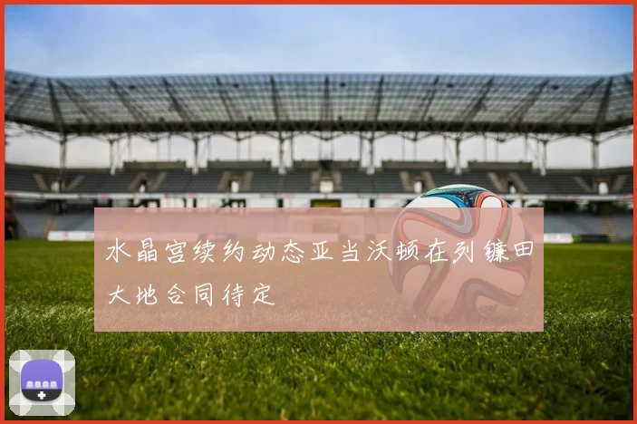 水晶宫续约动态亚当沃顿在列镰田大地合同待定