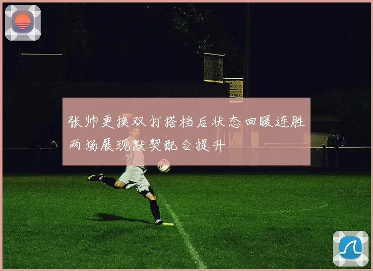张帅更换双打搭档后状态回暖连胜两场展现默契配合提升